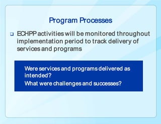 Program Processes
   ECHPP activities will be monitored throughout
    implementation period to track delivery of
    services and programs


      Were services and programs delivered as
      intended?
      What were challenges and successes?
 