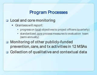 Program Processes
   Local and core monitoring
     Grantees will report:
        • progress on local objectives to project officers (quarterly)
        • standardized, core process measures to evaluation team
          (semi-annually)
   Monitoring of other publicly-funded
    prevention, care, and tx activities in 12 MSAs
   Collection of qualitative and contextual data
 