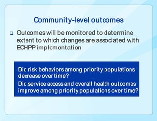 Communit y-level outcomes
   Outcomes will be monitored to determine
    extent to which changes are associated with
    ECHPP implementation


    Did risk behaviors among priorit y populations
    decrease over time?
    Did service access and overall health outcomes
    improve among priorit y populations over time?
 