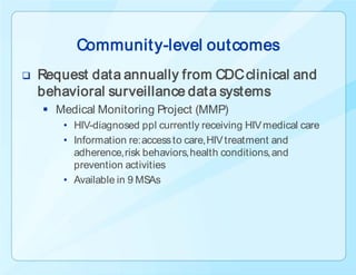 Communit y-level outcomes
   Request data annually from CDC clinical and
    behavioral surveillance data systems
     Medical Monitoring Project (MMP)
        • HIV-diagnosed ppl currently receiving HIV medical care
        • Information re: access to care, HIV treatment and
          adherence, risk behaviors, health conditions, and
          prevention activities
        • Available in 9 MSAs
 