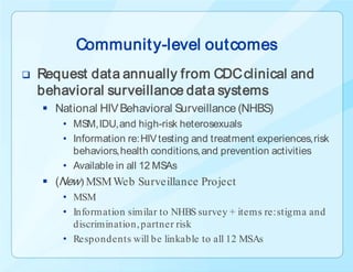 Communit y-level outcomes
   Request data annually from CDC clinical and
    behavioral surveillance data systems
     National HIV Behavioral Surveillance (NHBS)
        • MSM, IDU, and high-risk heterosexuals
        • Information re: HIV testing and treatment experiences, risk
          behaviors, health conditions, and prevention activities
        • Available in all 12 MSAs
     (New) MSM Web Surveillance Project
        • MSM
        • Information similar to NHBS survey + items re: stigma and
          discrimination, partner risk
        • Respondents will be linkable to all 12 MSAs
 