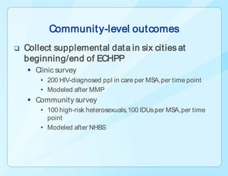 Communit y-level outcomes
   Collect supplemental data in six cities at
    beginning/end of ECHPP
     Clinic survey
        • 200 HIV-diagnosed ppl in care per MSA, per time point
        • Modeled after MMP
     Community survey
        • 100 high-risk heterosexuals, 100 IDUs per MSA, per time
          point
        • Modeled after NHBS
 