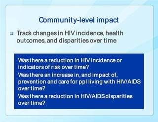 Communit y-level impact
   Track changes in HIV incidence, health
    outcomes, and disparities over time


    Was there a reduction in HIV incidence or
    indicators of risk over time?
    Was there an increase in, and impact of,
    prevention and care for ppl living with HIV/AIDS
    over time?
    Was there a reduction in HIV/AIDS disparities
    over time?
 