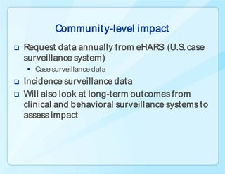 Communit y-level impact
   Request data annually from eHARS (U.S. case
    surveillance system)
     Case surveillance data
   Incidence surveillance data
   Will also look at long-term outcomes from
    clinical and behavioral surveillance systems to
    assess impact
 