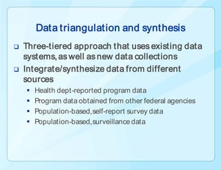 Data triangulation and synthesis
   Three-tiered approach that uses existing data
    systems, as well as new data collections
   Integrate/synthesize data from different
    sources
       Health dept-reported program data
       Program data obtained from other federal agencies
       Population-based, self-report survey data
       Population-based, surveillance data
 