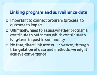 Linking program and surveillance data
   Important to connect program (process) to
    outcome to impact
   Ultimately, need to assess whether programs
    contribute to outcomes, which contribute to
    long-term impact in communit y
   No true, direct link across… however, through
    triangulation of data and methods, we might
    achieve convergence
 