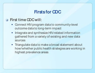 Firsts for CDC
   First time CDC will:
     Connect HIV program data to community-level
      outcome data to long-term impact
     Integrate and synthesize HIV-related information
      gathered from a variety of existing and new data
      sources
     Triangulate data to make a broad statement about
      how/whether public health strategies are working in
      highest prevalence areas
 