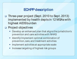 ECHPP description
   Three-year project (Sept. 2010 to Sept. 2013)
    implemented by health depts in 12 MSAs with
    highest AIDS burden
   Project objectives
     Develop an enhanced plan that aligns the jurisdiction’s
      prevention and care activities with NHAS
     Identify/implement optimal combination of
      prevention, care, and treatment activities
     Implement activities at appropriate scale
     Increase targeting of highest risk groups
 