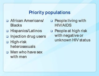 Priorit y populations
   African Americans/        People living with
    Blacks                     HIV/AIDS
   Hispanics/Latinos         People at high risk
   Injection drug users       with negative or
   High-risk                  unknown HIV status
    heterosexuals
   Men who have sex
    with men
 