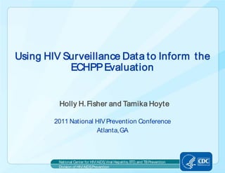 Using HIV Surveillance Data to Inform the
           ECHPP Evaluation


         Holly H. Fisher and Tamika Hoyte

        2011 National HIV Prevention Conference
                      Atlanta, GA



         National Center for HIV/AIDS, Viral Hepatitis, STD, and TB Prevention
         Division of HIV/AIDS Prevention
 