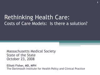 Rethinking Health Care:  Costs of Care Models:  Is there a solution? Massachusetts Medical Society State of the State  October 23, 2008 Elliott Fisher, MD, MPH The Dartmouth Institute for Health Policy and Clinical Practice 