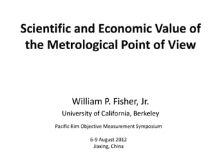 Scientific and Economic Value of
 the Metrological Point of View



            William P. Fisher, Jr.
        University of California, Berkeley
      Pacific Rim Objective Measurement Symposium

                    6-9 August 2012
                     Jiaxing, China
 