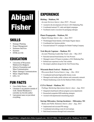 2
Abigail Fisher | abigail.claire.fisher@gmail.com | 262.227.9046 | 330 N Carroll St. Madison WI 53703
1
A
SKILLS
• Strategic Planning
• Project Management
• Simmons OneView
• Sysomos
• HTML & CSS
EDUCATION
• University of Wisconsin-
Madison (Go Badgers)
• School of Journalism and
Mass Communication
• Major: Strategic Communications
• Minor: Digital Studies
• GPA: 3.8
FUN FACTS
• I love Dolly Parton… a lot
• Literature is my passion outside of
work. Haruki Murakami is
currently my favorite author
• I put peanut sauce on just about
everything
EXPERIENCE
Hiebing – Madison, WI
Account Services Intern | June 2015 – Present
§ Assisted in the development of Culver’s 2016 Marketing Plan
§ Coordinated national TV, radio and digital campaigns
§ Facilitated creative execution for packaging redesigns
Planet Propaganda – Madison, WI
Digital Strategy Intern | Jan. – June 2015
§ Workshopped brand identity with Simply Organic Spices
§ Coordinated new business pitches
§ Executed national TV campaigns for Duluth Trading Company
Trek Bicycle Capstone – Madison, WI
Account Planning Leadership Team | Jan. – May 2015
§ Retooled national brand identity for Trek Women
§ Managed a team of 30 peers to produce a 2016 Marketing Plan
§ Refined user experience on the Trek website
§ Developed a platform design for the Trek Women blog
Wisconsin Book Festival – Madison, WI
Wisconsin Book Festival Intern | Aug. – Dec. 2014
§ Coordinated and hosted high profile literary events
§ Managed social media, public relations and community outreach
§ Planned fundraising events for the Madison Public Libraries
CUNA Mutual – Madison, WI
TruStage Marketing Operations Intern | June – Aug. 2014
§ Integrated cloud-based software program across departments
§ Researched competitor B2B marketing strategies
§ Assisted with departmental streamlining project
Startup Milwaukee, Startup Incubator – Milwaukee, WI
Media and Public Relations Intern | June – Aug. 2013
§ Implemented and executed PR strategy
§ Coordinated networking events for tech startups
§ Built brand awareness through local connections
Abigail
Fisher
 