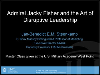 © Prof. J-B.E.M. Steenkamp
Not to be reproduced without permission
Jan-Benedict E.M. Steenkamp
C. Knox Massey Distinguished Professor of Marketing
Executive Director AiMark
Honorary Professor EIASM (Brussels)
Master Class given at the U.S. Military Academy West Point
Admiral Jacky Fisher and the Art of
Disruptive Leadership
 