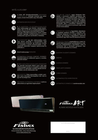 A Fisher ART klímaberendezésekkel BÁRHONNAN
KOMMUNIKÁLHAT telefonján keresztül, így amikor
hazaér, a kívánt hőmérséklet várja otthonában.
AUTOMATIKUSAN NYÍLÓ ELŐLAP
A 3D INVERTERES TELJESÍTMÉNYSZABÁLYOZÁS
olyan hatékonyságot tesz lehetővé, melynek köszön-
hetően akár évi 40-50%-os energiamegtakarítást is
elérhet a hagyományos berendezésekhez képest.
Nemcsak a készülék kompresszora, hanem a kültéri
és beltéri egységek ventilátormotorja is inverteres
szabályozású, így jóval csendesebb a működése.
A PLAZMASZŰRŐ egy aktív elektrosztatikus szűrő,
mely először polarizálja a szennyeződést, majd
elektronikusan leválasztja. Így hatékonyan távolítja
el a levegőből a parányi porrészecskéket, a ciga-
rettafüstöt, kellemetlen szagokat, baktériumokat és
polleneket is.
Növelt hatékonyságú PORSZŰRŐ
AUTOMATIKUS ÉJSZAKAI KOMFORT ÜZEMMÓD:
elsötétülő kijelző és csökkentett zajszint, a csendes,
pihentető alvásért.
A HIDEG KATALITIKUS SZAGTALANÍTÓ FINOMSZŰRŐ
egy speciális bevonattal ellátott szűrő, mely nagy
hatékonysággal távolítja el a levegőből a kellemetlen
szagokat és az egészségre veszélyes gázokat (formal-
dehideket, szerves oldószereket, stb).
MELEGINDÍTÁS: fűtési üzemmódban a beltéri venti-
látor csak a hőcserélő felmelegedése után indul el,
így nem fúj hideget Önre.
NÉGYIRÁNYÚ AUTOMATIKUS LÉGTERELÉS (le/fel és
jobbra/balra) az egyenletes légeloszlásért.
„FOLLOW ME” FUNKCIÓ, vagyis kihelyezett hőér-
zékelés: a távirányító megfelelő gombjának meg-
nyomása után, a szobahőmérséklet érzékelését a
távirányítóban elhelyezett hőérzékelő fogja végezni.
Amennyiben a távirányítót a szoba egy megfelelő,
jellemző pontján helyezi el, vagyis ott, ahol a legtöbbet
tartózkodik, akkor a berendezés tökéletesen tud
igazodni az Ön igényeihez és pontosan tudja tartani
a kívánt hőmérsékletet.
TEMPERÁLÁSI FUNKCIÓ a fagyvédelem elkerülésére:
a megfelelő beállítást követően a készülék auto-
matikusan bekapcsol, ha a levegő hőfoka 8°C alá
csökken, így biztosítja a fagyvédelmet. Különösen
nyaralóknál, vagy ritkán használt lakásoknál hasznos.
ÖNTISZTÍTÓ FUNKCIÓ: megakadályozza a belső hő-
cserélő felület penészedését, gombásodását és a bak-
tériumok megtelepedését a készülékben. Hűtés és
párátlanítás után a távirányító gombjának meg-
nyomásával választható ez a funkció.
ALACSONY ZAJSZINTŰ ÜZEMMÓD
IDŐZÍTÉS
ÉJSZAKAI ÜZEMMÓD
PÁRÁTLANÍTÓ ÜZEMMÓD
TURBO ÜZEMMÓD
AUTOMATIKUS TÉLI-NYÁRI ÁTVÁLTÁS
AUTOMATIKUS ÚJRAINDULÁS áramkimaradás után
KLÍMÁK MŰVÉSZI KIVITELBEN
MITŐL A LEGJOBB?
2016/1
Az Ön klímatanácsadója:
 