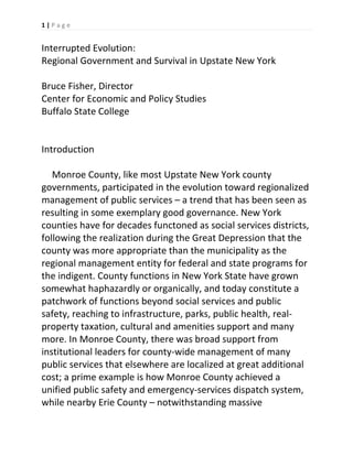 1 | P a g e  
 

Interrupted Evolution: 
Regional Government and Survival in Upstate New York  
 
Bruce Fisher, Director 
Center for Economic and Policy Studies 
Buffalo State College 
 
 
Introduction 
 
   Monroe County, like most Upstate New York county 
governments, participated in the evolution toward regionalized 
management of public services – a trend that has been seen as 
resulting in some exemplary good governance. New York 
counties have for decades functoned as social services districts, 
following the realization during the Great Depression that the 
county was more appropriate than the municipality as the 
regional management entity for federal and state programs for 
the indigent. County functions in New York State have grown 
somewhat haphazardly or organically, and today constitute a 
patchwork of functions beyond social services and public 
safety, reaching to infrastructure, parks, public health, real‐
property taxation, cultural and amenities support and many 
more. In Monroe County, there was broad support from 
institutional leaders for county‐wide management of many 
public services that elsewhere are localized at great additional 
cost; a prime example is how Monroe County achieved a 
unified public safety and emergency‐services dispatch system, 
while nearby Erie County – notwithstanding massive 

 
 