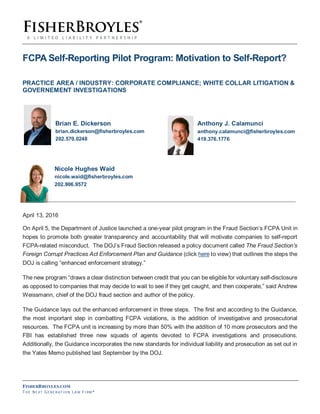 FISHERBROYLES.COM
TH E NE XT GE N E R AT IO N LA W FI RM ®
FCPA Self-Reporting Pilot Program: Motivation to Self-Report?
PRACTICE AREA / INDUSTRY: CORPORATE COMPLIANCE; WHITE COLLAR LITIGATION &
GOVERNEMENT INVESTIGATIONS
Brian E. Dickerson Anthony J. Calamunci
brian.dickerson@fisherbroyles.com anthony.calamunci@fisherbroyles.com
202.570.0248 419.376.1776
Nicole Hughes Waid
nicole.waid@fisherbroyles.com
202.906.9572
April 13, 2016
On April 5, the Department of Justice launched a one-year pilot program in the Fraud Section’s FCPA Unit in
hopes to promote both greater transparency and accountability that will motivate companies to self-report
FCPA-related misconduct. The DOJ’s Fraud Section released a policy document called The Fraud Section’s
Foreign Corrupt Practices Act Enforcement Plan and Guidance (click here to view) that outlines the steps the
DOJ is calling “enhanced enforcement strategy.”
The new program “draws a clear distinction between credit that you can be eligible for voluntary self-disclosure
as opposed to companies that may decide to wait to see if they get caught, and then cooperate,” said Andrew
Weissmann, chief of the DOJ fraud section and author of the policy.
The Guidance lays out the enhanced enforcement in three steps. The first and according to the Guidance,
the most important step in combatting FCPA violations, is the addition of investigative and prosecutorial
resources. The FCPA unit is increasing by more than 50% with the addition of 10 more prosecutors and the
FBI has established three new squads of agents devoted to FCPA investigations and prosecutions.
Additionally, the Guidance incorporates the new standards for individual liability and prosecution as set out in
the Yates Memo published last September by the DOJ.
 