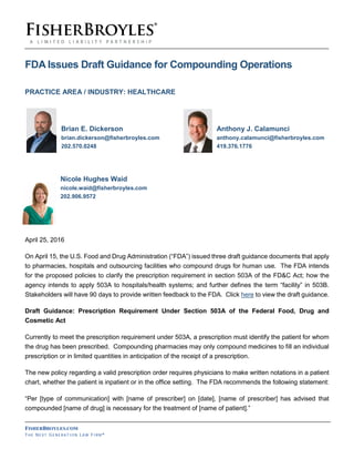 FISHERBROYLES.COM
THE NEXT GE N ER AT IO N LA W FI R M ®
FDA Issues Draft Guidance for Compounding Operations
PRACTICE AREA / INDUSTRY: HEALTHCARE
Brian E. Dickerson Anthony J. Calamunci
brian.dickerson@fisherbroyles.com anthony.calamunci@fisherbroyles.com
202.570.0248 419.376.1776
Nicole Hughes Waid
nicole.waid@fisherbroyles.com
202.906.9572
April 25, 2016
On April 15, the U.S. Food and Drug Administration (“FDA”) issued three draft guidance documents that apply
to pharmacies, hospitals and outsourcing facilities who compound drugs for human use. The FDA intends
for the proposed policies to clarify the prescription requirement in section 503A of the FD&C Act; how the
agency intends to apply 503A to hospitals/health systems; and further defines the term “facility” in 503B.
Stakeholders will have 90 days to provide written feedback to the FDA. Click here to view the draft guidance.
Draft Guidance: Prescription Requirement Under Section 503A of the Federal Food, Drug and
Cosmetic Act
Currently to meet the prescription requirement under 503A, a prescription must identify the patient for whom
the drug has been prescribed. Compounding pharmacies may only compound medicines to fill an individual
prescription or in limited quantities in anticipation of the receipt of a prescription.
The new policy regarding a valid prescription order requires physicians to make written notations in a patient
chart, whether the patient is inpatient or in the office setting. The FDA recommends the following statement:
“Per [type of communication] with [name of prescriber] on [date], [name of prescriber] has advised that
compounded [name of drug] is necessary for the treatment of [name of patient].”
 