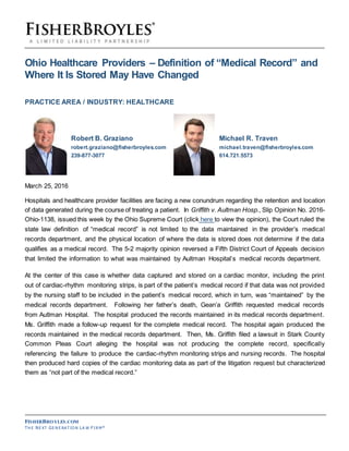 FISHERBROYLES.COM
TH E NE XT GE N E RA T IO N LA W F I R M®
Ohio Healthcare Providers – Definition of “Medical Record” and
Where It Is Stored May Have Changed
PRACTICE AREA / INDUSTRY: HEALTHCARE
Robert B. Graziano Michael R. Traven
robert.graziano@fisherbroyles.com michael.traven@fisherbroyles.com
239-877-3077 614.721.5573
March 25, 2016
Hospitals and healthcare provider facilities are facing a new conundrum regarding the retention and location
of data generated during the course of treating a patient. In Griffith v. Aultman Hosp., Slip Opinion No. 2016-
Ohio-1138, issued this week by the Ohio Supreme Court (click here to view the opinion), the Court ruled the
state law definition of “medical record” is not limited to the data maintained in the provider’s medical
records department, and the physical location of where the data is stored does not determine if the data
qualifies as a medical record. The 5-2 majority opinion reversed a Fifth District Court of Appeals decision
that limited the information to what was maintained by Aultman Hospital’s medical records department.
At the center of this case is whether data captured and stored on a cardiac monitor, including the print
out of cardiac-rhythm monitoring strips, is part of the patient’s medical record if that data was not provided
by the nursing staff to be included in the patient’s medical record, which in turn, was “maintained” by the
medical records department. Following her father’s death, Gean’a Griffith requested medical records
from Autlman Hospital. The hospital produced the records maintained in its medical records department.
Ms. Griffith made a follow-up request for the complete medical record. The hospital again produced the
records maintained in the medical records department. Then, Ms. Griffith filed a lawsuit in Stark County
Common Pleas Court alleging the hospital was not producing the complete record, specifically
referencing the failure to produce the cardiac-rhythm monitoring strips and nursing records. The hospital
then produced hard copies of the cardiac monitoring data as part of the litigation request but characterized
them as “not part of the medical record.”
 