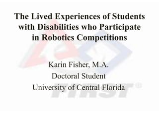 The Lived Experiences of Students
with Disabilities who Participate
in Robotics Competitions
Karin Fisher, M.A.
Doctoral Student
University of Central Florida
 
