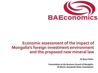 Economic assessment of the impact of
Mongolia’s foreign investment environment
        and the proposed new mineral law
                                                    Dr Brian Fisher

                  Presentation to the Business Council of Mongolia,
                           18 March, Kempinski Hotel, Ulaanbaatar
 