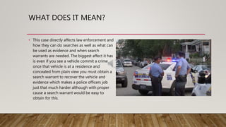 WHAT DOES IT MEAN?
• This case directly affects law enforcement and
how they can do searches as well as what can
be used as evidence and when search
warrants are needed. The biggest affect it has
is even if you see a vehicle commit a crime
once that vehicle is at a residence and
concealed from plain view you must obtain a
search warrant to recover the vehicle and
evidence which makes a police officers job
just that much harder although with proper
cause a search warrant would be easy to
obtain for this.
 