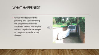 WHAT HAPPENED?
• Officer Rhodes found the
property and upon entering
the property found what
Appeared to be a motorcycle
under a tarp in the same spot
as the pictures on facebook
showed.
 