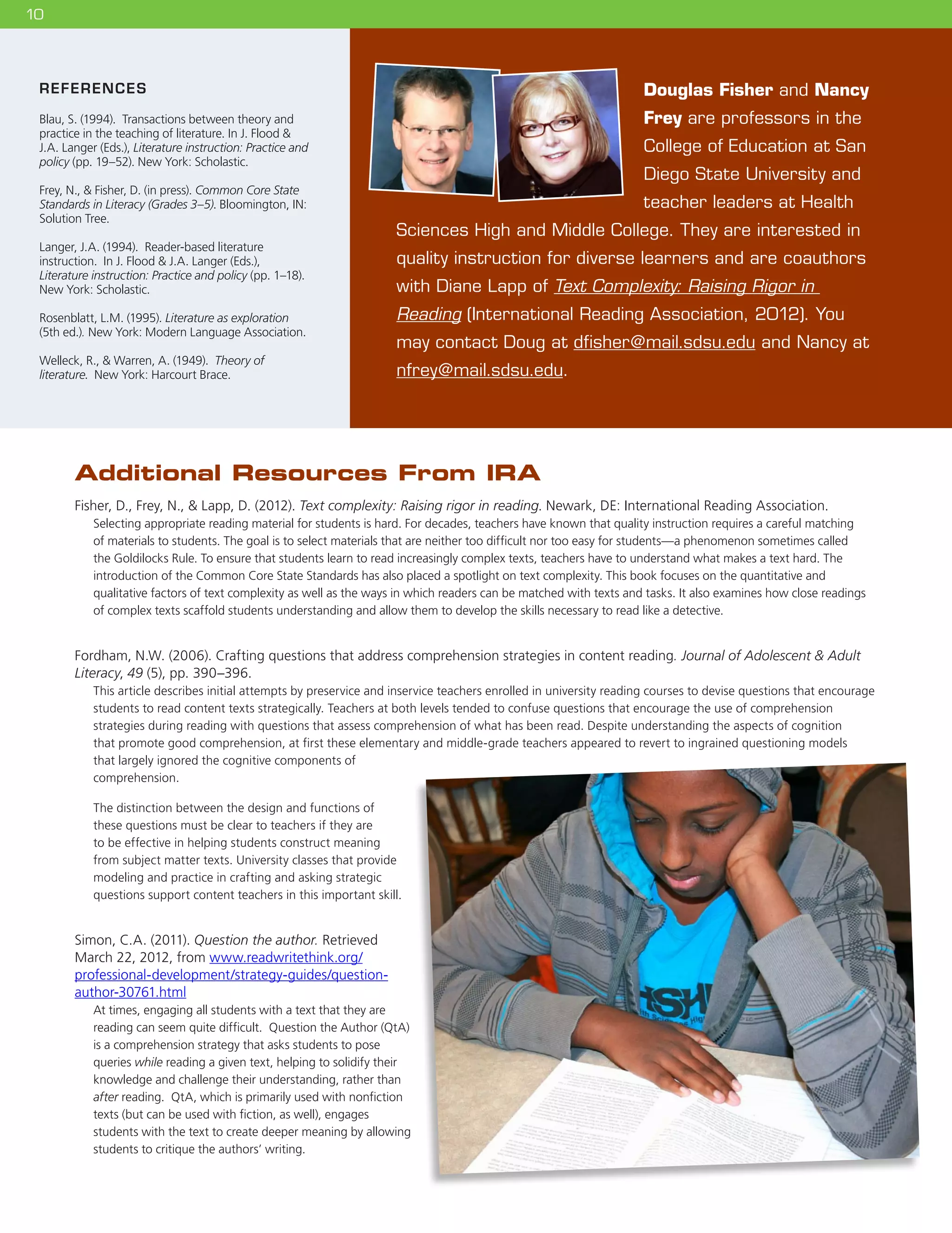 1010
REFERENCES
Blau, S. (1994). Transactions between theory and
practice in the teaching of literature. In J. Flood 
J.A. Langer (Eds.), Literature instruction: Practice and
policy (pp. 19–52). New York: Scholastic.
Frey, N.,  Fisher, D. (in press). Common Core State
Standards in Literacy (Grades 3–5). Bloomington, IN:
Solution Tree.
Langer, J.A. (1994). Reader-based literature
instruction. In J. Flood  J.A. Langer (Eds.),
Literature instruction: Practice and policy (pp. 1–18).
New York: Scholastic.
Rosenblatt, L.M. (1995). Literature as exploration
(5th ed.). New York: Modern Language Association.
Welleck, R.,  Warren, A. (1949). Theory of
literature. New York: Harcourt Brace.
Douglas Fisher and Nancy
Frey are professors in the
College of Education at San
Diego State University and
teacher leaders at Health
Sciences High and Middle College. They are interested in
quality instruction for diverse learners and are coauthors
with Diane Lapp of Text Complexity: Raising Rigor in
Reading (International Reading Association, 2012). You
may contact Doug at dfisher@mail.sdsu.edu and Nancy at
nfrey@mail.sdsu.edu.
Additional Resources From IRA
Fisher, D., Frey, N.,  Lapp, D. (2012). Text complexity: Raising rigor in reading. Newark, DE: International Reading Association.
Selecting appropriate reading material for students is hard. For decades, teachers have known that quality instruction requires a careful matching
of materials to students. The goal is to select materials that are neither too difficult nor too easy for students—a phenomenon sometimes called
the Goldilocks Rule. To ensure that students learn to read increasingly complex texts, teachers have to understand what makes a text hard. The
introduction of the Common Core State Standards has also placed a spotlight on text complexity. This book focuses on the quantitative and
qualitative factors of text complexity as well as the ways in which readers can be matched with texts and tasks. It also examines how close readings
of complex texts scaffold students understanding and allow them to develop the skills necessary to read like a detective.
Fordham, N.W. (2006). Crafting questions that address comprehension strategies in content reading. Journal of Adolescent  Adult
Literacy, 49 (5), pp. 390–396.
This article describes initial attempts by preservice and inservice teachers enrolled in university reading courses to devise questions that encourage
students to read content texts strategically. Teachers at both levels tended to confuse questions that encourage the use of comprehension
strategies during reading with questions that assess comprehension of what has been read. Despite understanding the aspects of cognition
that promote good comprehension, at first these elementary and middle-grade teachers appeared to revert to ingrained questioning models
that largely ignored the cognitive components of
comprehension.
The distinction between the design and functions of
these questions must be clear to teachers if they are
to be effective in helping students construct meaning
from subject matter texts. University classes that provide
modeling and practice in crafting and asking strategic
questions support content teachers in this important skill.
Simon, C.A. (2011). Question the author. Retrieved
March 22, 2012, from www.readwritethink.org/
professional-development/strategy-guides/question-
author-30761.html
At times, engaging all students with a text that they are
reading can seem quite difficult.  Question the Author (QtA)
is a comprehension strategy that asks students to pose
queries while reading a given text, helping to solidify their
knowledge and challenge their understanding, rather than
after reading.  QtA, which is primarily used with nonfiction
texts (but can be used with fiction, as well), engages
students with the text to create deeper meaning by allowing
students to critique the authors’ writing.
 
