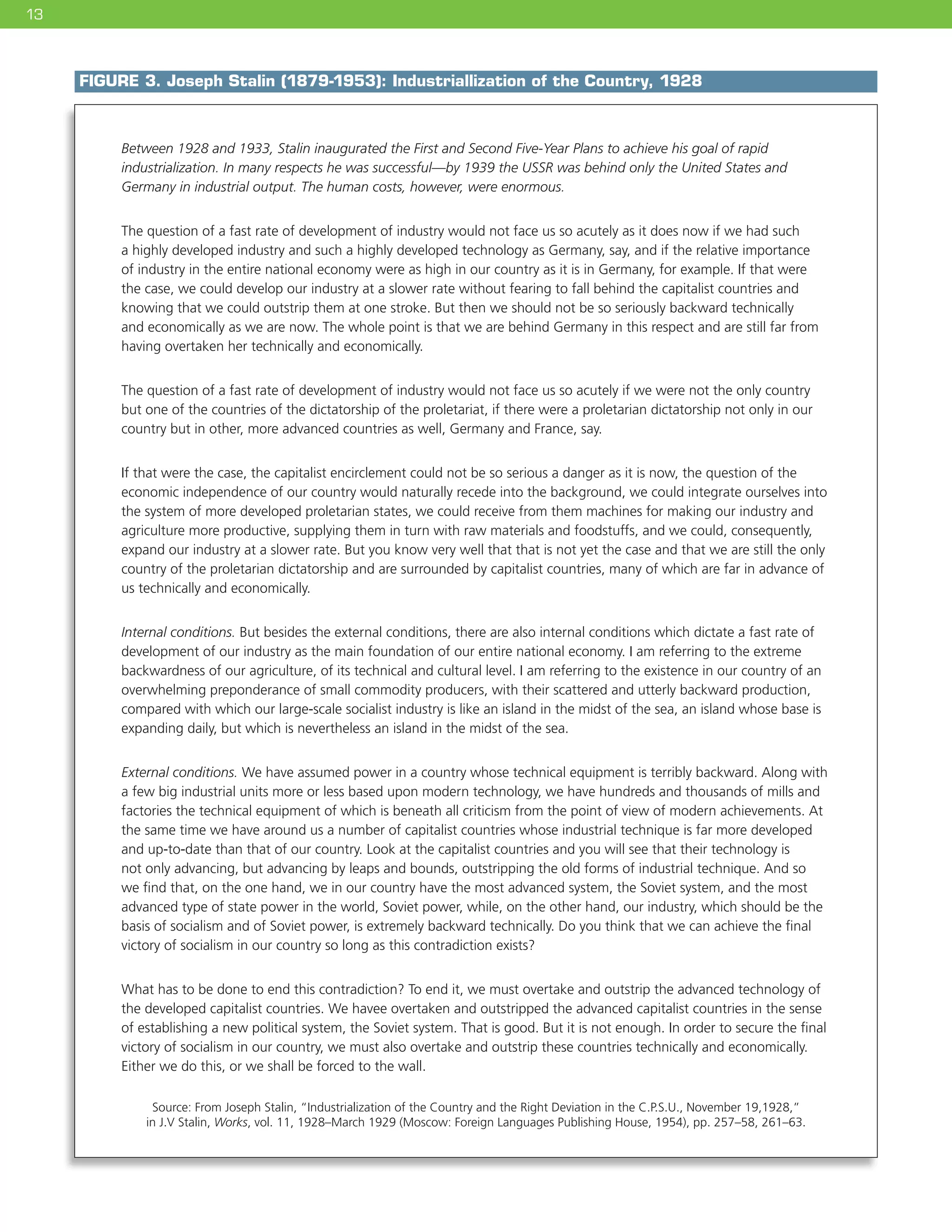 13
FIGURE 3. Joseph Stalin (1879-1953): Industriallization of the Country, 1928
Source: From Joseph Stalin, “Industrialization of the Country and the Right Deviation in the C.P.S.U., November 19,1928,”
in J.V Stalin, Works, vol. 11, 1928–March 1929 (Moscow: Foreign Languages Publishing House, 1954), pp. 257–58, 261–63.
Between 1928 and 1933, Stalin inaugurated the First and Second Five-Year Plans to achieve his goal of rapid
industrialization. In many respects he was successful—by 1939 the USSR was behind only the United States and
Germany in industrial output. The human costs, however, were enormous.
The question of a fast rate of development of industry would not face us so acutely as it does now if we had such
a highly developed industry and such a highly developed technology as Germany, say, and if the relative importance
of industry in the entire national economy were as high in our country as it is in Germany, for example. If that were
the case, we could develop our industry at a slower rate without fearing to fall behind the capitalist countries and
knowing that we could outstrip them at one stroke. But then we should not be so seriously backward technically
and economically as we are now. The whole point is that we are behind Germany in this respect and are still far from
having overtaken her technically and economically.
The question of a fast rate of development of industry would not face us so acutely if we were not the only country
but one of the countries of the dictatorship of the proletariat, if there were a proletarian dictatorship not only in our
country but in other, more advanced countries as well, Germany and France, say.
If that were the case, the capitalist encirclement could not be so serious a danger as it is now, the question of the
economic independence of our country would naturally recede into the background, we could integrate ourselves into
the system of more developed proletarian states, we could receive from them machines for making our industry and
agriculture more productive, supplying them in turn with raw materials and foodstuffs, and we could, consequently,
expand our industry at a slower rate. But you know very well that that is not yet the case and that we are still the only
country of the proletarian dictatorship and are surrounded by capitalist countries, many of which are far in advance of
us technically and economically.
Internal conditions. But besides the external conditions, there are also internal conditions which dictate a fast rate of
development of our industry as the main foundation of our entire national economy. I am referring to the extreme
backwardness of our agriculture, of its technical and cultural level. I am referring to the existence in our country of an
overwhelming preponderance of small commodity producers, with their scattered and utterly backward production,
compared with which our large-scale socialist industry is like an island in the midst of the sea, an island whose base is
expanding daily, but which is nevertheless an island in the midst of the sea.
External conditions. We have assumed power in a country whose technical equipment is terribly backward. Along with
a few big industrial units more or less based upon modern technology, we have hundreds and thousands of mills and
factories the technical equipment of which is beneath all criticism from the point of view of modern achievements. At
the same time we have around us a number of capitalist countries whose industrial technique is far more developed
and up-to-date than that of our country. Look at the capitalist countries and you will see that their technology is
not only advancing, but advancing by leaps and bounds, outstripping the old forms of industrial technique. And so
we find that, on the one hand, we in our country have the most advanced system, the Soviet system, and the most
advanced type of state power in the world, Soviet power, while, on the other hand, our industry, which should be the
basis of socialism and of Soviet power, is extremely backward technically. Do you think that we can achieve the final
victory of socialism in our country so long as this contradiction exists?
What has to be done to end this contradiction? To end it, we must overtake and outstrip the advanced technology of
the developed capitalist countries. We havee overtaken and outstripped the advanced capitalist countries in the sense
of establishing a new political system, the Soviet system. That is good. But it is not enough. In order to secure the final
victory of socialism in our country, we must also overtake and outstrip these countries technically and economically.
Either we do this, or we shall be forced to the wall.
 