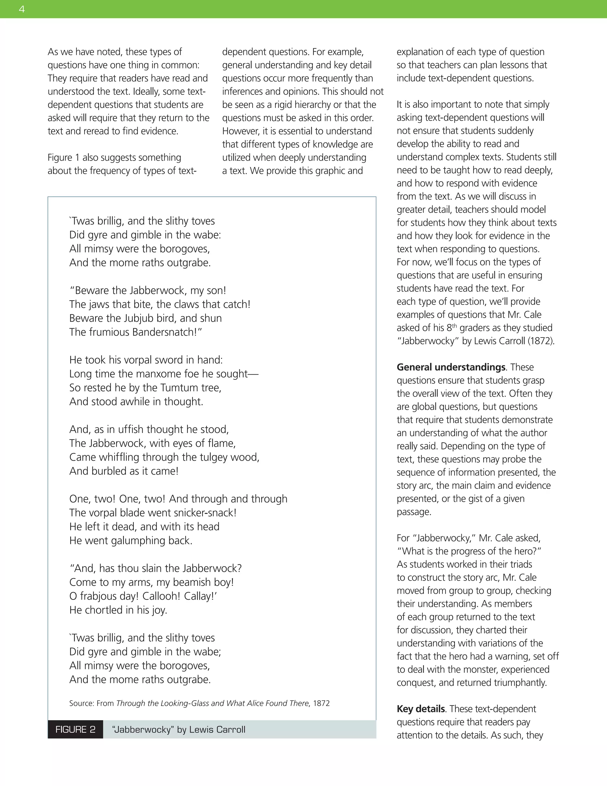 4
As we have noted, these types of
questions have one thing in common:
They require that readers have read and
understood the text. Ideally, some text-
dependent questions that students are
asked will require that they return to the
text and reread to find evidence.
Figure 1 also suggests something
about the frequency of types of text-
dependent questions. For example,
general understanding and key detail
questions occur more frequently than
inferences and opinions. This should not
be seen as a rigid hierarchy or that the
questions must be asked in this order.
However, it is essential to understand
that different types of knowledge are
utilized when deeply understanding
a text. We provide this graphic and
explanation of each type of question
so that teachers can plan lessons that
include text-dependent questions.
It is also important to note that simply
asking text-dependent questions will
not ensure that students suddenly
develop the ability to read and
understand complex texts. Students still
need to be taught how to read deeply,
and how to respond with evidence
from the text. As we will discuss in
greater detail, teachers should model
for students how they think about texts
and how they look for evidence in the
text when responding to questions.
For now, we’ll focus on the types of
questions that are useful in ensuring
students have read the text. For
each type of question, we’ll provide
examples of questions that Mr. Cale
asked of his 8th
graders as they studied
“Jabberwocky” by Lewis Carroll (1872).
General understandings. These
questions ensure that students grasp
the overall view of the text. Often they
are global questions, but questions
that require that students demonstrate
an understanding of what the author
really said. Depending on the type of
text, these questions may probe the
sequence of information presented, the
story arc, the main claim and evidence
presented, or the gist of a given
passage.
For “Jabberwocky,” Mr. Cale asked,
“What is the progress of the hero?”
As students worked in their triads
to construct the story arc, Mr. Cale
moved from group to group, checking
their understanding. As members
of each group returned to the text
for discussion, they charted their
understanding with variations of the
fact that the hero had a warning, set off
to deal with the monster, experienced
conquest, and returned triumphantly.
Key details. These text-dependent
questions require that readers pay
attention to the details. As such, they
FIGURE 2 “Jabberwocky” by Lewis Carroll
Source: From Through the Looking-Glass and What Alice Found There, 1872
`Twas brillig, and the slithy toves  
Did gyre and gimble in the wabe:
All mimsy were the borogoves,  
And the mome raths outgrabe.
“Beware the Jabberwock, my son!  
The jaws that bite, the claws that catch!
Beware the Jubjub bird, and shun
The frumious Bandersnatch!”
He took his vorpal sword in hand:  
Long time the manxome foe he sought—
So rested he by the Tumtum tree,
And stood awhile in thought.
And, as in uffish thought he stood,  
The Jabberwock, with eyes of flame,
Came whiffling through the tulgey wood,  
And burbled as it came!
One, two! One, two! And through and through  
The vorpal blade went snicker-snack!
He left it dead, and with its head
He went galumphing back.
“And, has thou slain the Jabberwock?  
Come to my arms, my beamish boy!
O frabjous day! Callooh! Callay!’
He chortled in his joy.
`Twas brillig, and the slithy toves
Did gyre and gimble in the wabe;
All mimsy were the borogoves,
And the mome raths outgrabe.
 