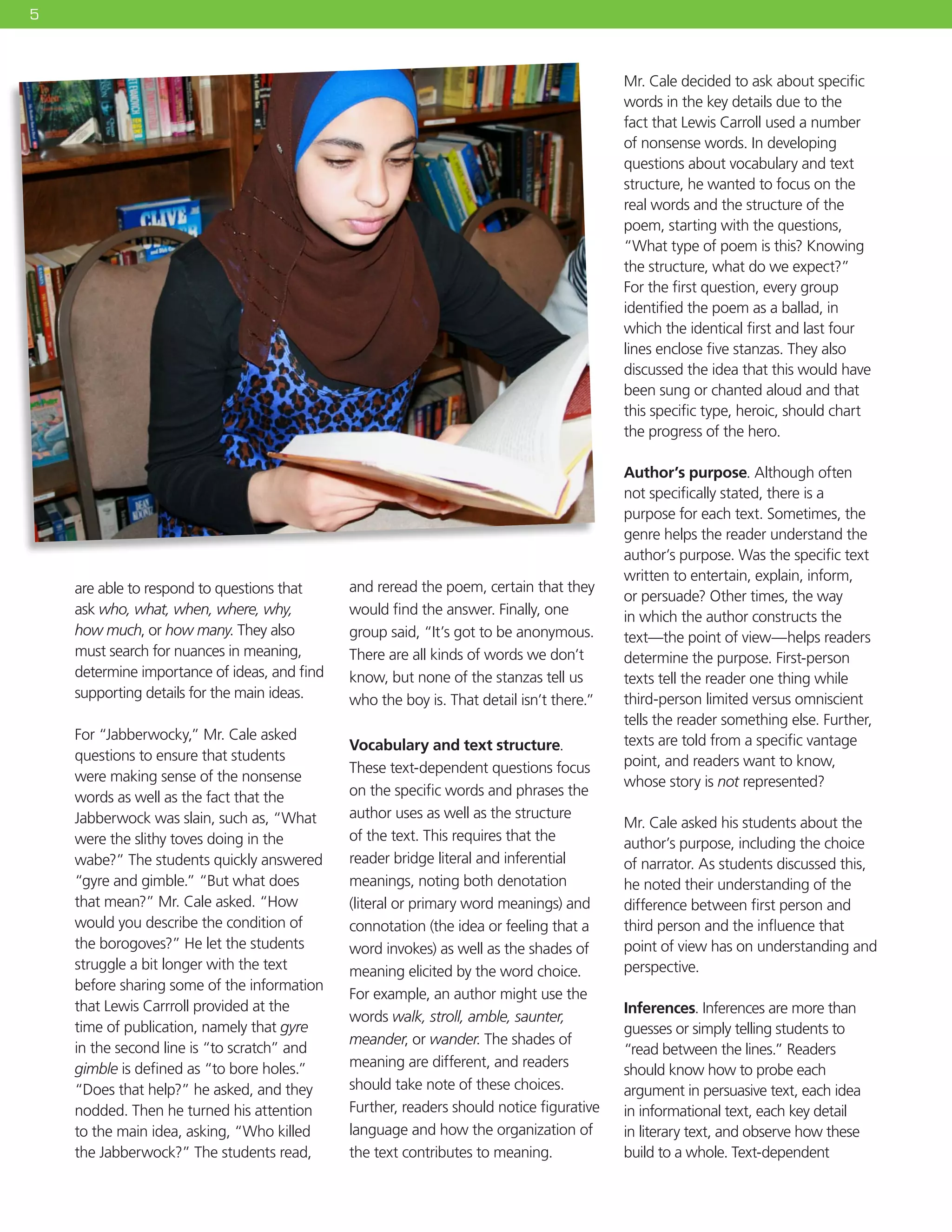 5
are able to respond to questions that
ask who, what, when, where, why,
how much, or how many. They also
must search for nuances in meaning,
determine importance of ideas, and find
supporting details for the main ideas.
For “Jabberwocky,” Mr. Cale asked
questions to ensure that students
were making sense of the nonsense
words as well as the fact that the
Jabberwock was slain, such as, “What
were the slithy toves doing in the
wabe?” The students quickly answered
“gyre and gimble.” “But what does
that mean?” Mr. Cale asked. “How
would you describe the condition of
the borogoves?” He let the students
struggle a bit longer with the text
before sharing some of the information
that Lewis Carrroll provided at the
time of publication, namely that gyre
in the second line is “to scratch” and
gimble is defined as “to bore holes.”
“Does that help?” he asked, and they
nodded. Then he turned his attention
to the main idea, asking, “Who killed
the Jabberwock?” The students read,
and reread the poem, certain that they
would find the answer. Finally, one
group said, “It’s got to be anonymous.
There are all kinds of words we don’t
know, but none of the stanzas tell us
who the boy is. That detail isn’t there.”
Vocabulary and text structure.
These text-dependent questions focus
on the specific words and phrases the
author uses as well as the structure
of the text. This requires that the
reader bridge literal and inferential
meanings, noting both denotation
(literal or primary word meanings) and
connotation (the idea or feeling that a
word invokes) as well as the shades of
meaning elicited by the word choice.
For example, an author might use the
words walk, stroll, amble, saunter,
meander, or wander. The shades of
meaning are different, and readers
should take note of these choices.
Further, readers should notice figurative
language and how the organization of
the text contributes to meaning.
Mr. Cale decided to ask about specific
words in the key details due to the
fact that Lewis Carroll used a number
of nonsense words. In developing
questions about vocabulary and text
structure, he wanted to focus on the
real words and the structure of the
poem, starting with the questions,
“What type of poem is this? Knowing
the structure, what do we expect?”
For the first question, every group
identified the poem as a ballad, in
which the identical first and last four
lines enclose five stanzas. They also
discussed the idea that this would have
been sung or chanted aloud and that
this specific type, heroic, should chart
the progress of the hero.
Author’s purpose. Although often
not specifically stated, there is a
purpose for each text. Sometimes, the
genre helps the reader understand the
author’s purpose. Was the specific text
written to entertain, explain, inform,
or persuade? Other times, the way
in which the author constructs the
text—the point of view—helps readers
determine the purpose. First-person
texts tell the reader one thing while
third-person limited versus omniscient
tells the reader something else. Further,
texts are told from a specific vantage
point, and readers want to know,
whose story is not represented?
Mr. Cale asked his students about the
author’s purpose, including the choice
of narrator. As students discussed this,
he noted their understanding of the
difference between first person and
third person and the influence that
point of view has on understanding and
perspective.
Inferences. Inferences are more than
guesses or simply telling students to
“read between the lines.” Readers
should know how to probe each
argument in persuasive text, each idea
in informational text, each key detail
in literary text, and observe how these
build to a whole. Text-dependent
 