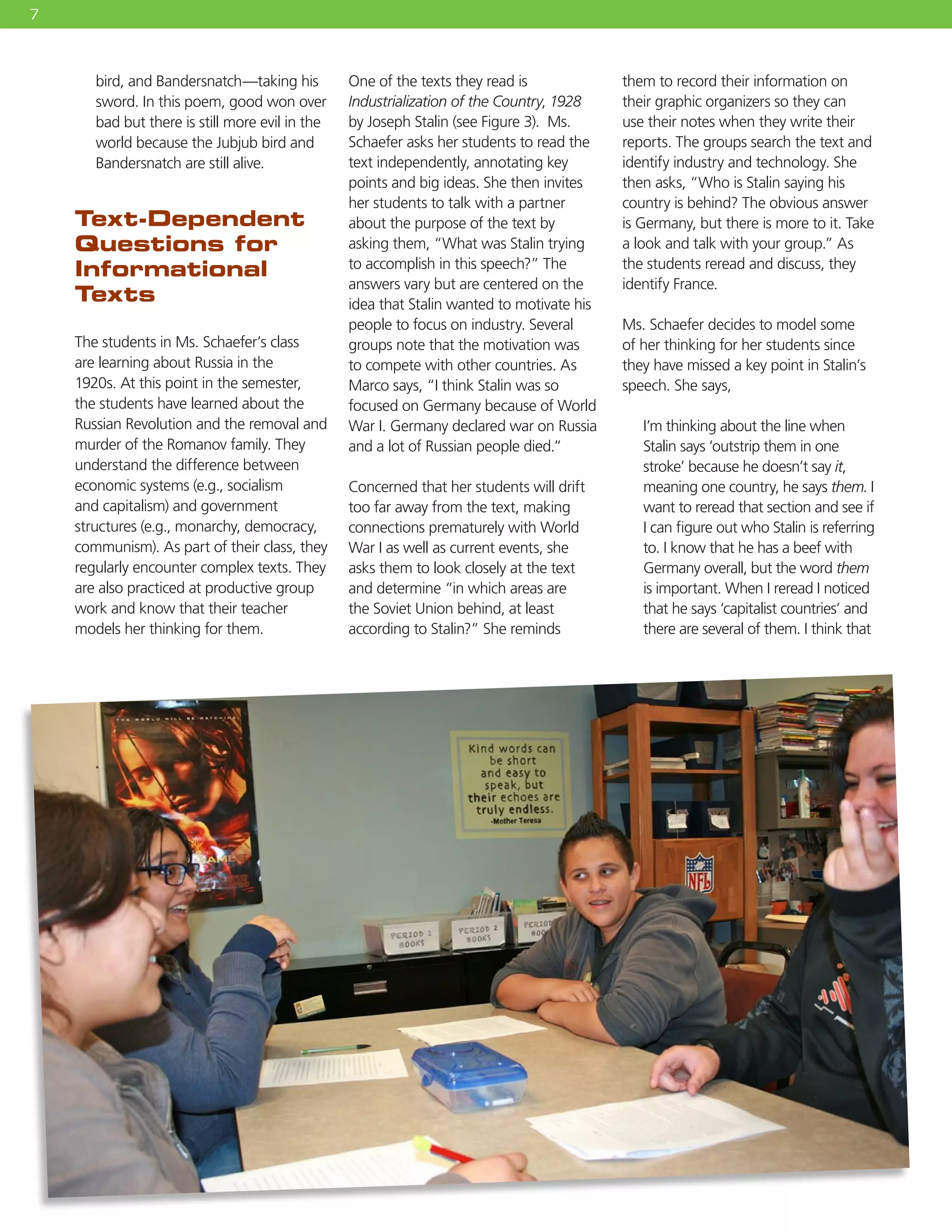 7
bird, and Bandersnatch—taking his
sword. In this poem, good won over
bad but there is still more evil in the
world because the Jubjub bird and
Bandersnatch are still alive.
Text-Dependent
Questions for
Informational
Texts
The students in Ms. Schaefer’s class
are learning about Russia in the
1920s. At this point in the semester,
the students have learned about the
Russian Revolution and the removal and
murder of the Romanov family. They
understand the difference between
economic systems (e.g., socialism
and capitalism) and government
structures (e.g., monarchy, democracy,
communism). As part of their class, they
regularly encounter complex texts. They
are also practiced at productive group
work and know that their teacher
models her thinking for them.
One of the texts they read is
Industrialization of the Country, 1928
by Joseph Stalin (see Figure 3). Ms.
Schaefer asks her students to read the
text independently, annotating key
points and big ideas. She then invites
her students to talk with a partner
about the purpose of the text by
asking them, “What was Stalin trying
to accomplish in this speech?” The
answers vary but are centered on the
idea that Stalin wanted to motivate his
people to focus on industry. Several
groups note that the motivation was
to compete with other countries. As
Marco says, “I think Stalin was so
focused on Germany because of World
War I. Germany declared war on Russia
and a lot of Russian people died.”
Concerned that her students will drift
too far away from the text, making
connections prematurely with World
War I as well as current events, she
asks them to look closely at the text
and determine “in which areas are
the Soviet Union behind, at least
according to Stalin?” She reminds
them to record their information on
their graphic organizers so they can
use their notes when they write their
reports. The groups search the text and
identify industry and technology. She
then asks, “Who is Stalin saying his
country is behind? The obvious answer
is Germany, but there is more to it. Take
a look and talk with your group.” As
the students reread and discuss, they
identify France.
Ms. Schaefer decides to model some
of her thinking for her students since
they have missed a key point in Stalin’s
speech. She says,
I’m thinking about the line when
Stalin says ‘outstrip them in one
stroke’ because he doesn’t say it,
meaning one country, he says them. I
want to reread that section and see if
I can figure out who Stalin is referring
to. I know that he has a beef with
Germany overall, but the word them
is important. When I reread I noticed
that he says ‘capitalist countries’ and
there are several of them. I think that
 