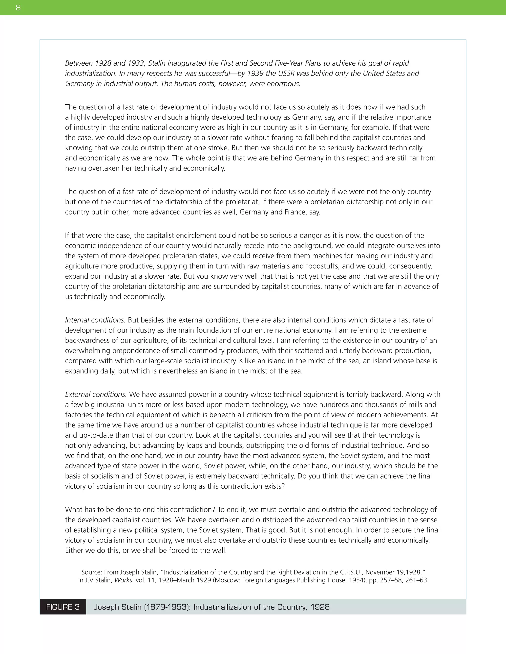 8
FIGURE 3 Joseph Stalin (1879-1953): Industriallization of the Country, 1928
Source: From Joseph Stalin, “Industrialization of the Country and the Right Deviation in the C.P.S.U., November 19,1928,”
in J.V Stalin, Works, vol. 11, 1928–March 1929 (Moscow: Foreign Languages Publishing House, 1954), pp. 257–58, 261–63.
Between 1928 and 1933, Stalin inaugurated the First and Second Five-Year Plans to achieve his goal of rapid
industrialization. In many respects he was successful—by 1939 the USSR was behind only the United States and
Germany in industrial output. The human costs, however, were enormous.
The question of a fast rate of development of industry would not face us so acutely as it does now if we had such
a highly developed industry and such a highly developed technology as Germany, say, and if the relative importance
of industry in the entire national economy were as high in our country as it is in Germany, for example. If that were
the case, we could develop our industry at a slower rate without fearing to fall behind the capitalist countries and
knowing that we could outstrip them at one stroke. But then we should not be so seriously backward technically
and economically as we are now. The whole point is that we are behind Germany in this respect and are still far from
having overtaken her technically and economically.
The question of a fast rate of development of industry would not face us so acutely if we were not the only country
but one of the countries of the dictatorship of the proletariat, if there were a proletarian dictatorship not only in our
country but in other, more advanced countries as well, Germany and France, say.
If that were the case, the capitalist encirclement could not be so serious a danger as it is now, the question of the
economic independence of our country would naturally recede into the background, we could integrate ourselves into
the system of more developed proletarian states, we could receive from them machines for making our industry and
agriculture more productive, supplying them in turn with raw materials and foodstuffs, and we could, consequently,
expand our industry at a slower rate. But you know very well that that is not yet the case and that we are still the only
country of the proletarian dictatorship and are surrounded by capitalist countries, many of which are far in advance of
us technically and economically.
Internal conditions. But besides the external conditions, there are also internal conditions which dictate a fast rate of
development of our industry as the main foundation of our entire national economy. I am referring to the extreme
backwardness of our agriculture, of its technical and cultural level. I am referring to the existence in our country of an
overwhelming preponderance of small commodity producers, with their scattered and utterly backward production,
compared with which our large-scale socialist industry is like an island in the midst of the sea, an island whose base is
expanding daily, but which is nevertheless an island in the midst of the sea.
External conditions. We have assumed power in a country whose technical equipment is terribly backward. Along with
a few big industrial units more or less based upon modern technology, we have hundreds and thousands of mills and
factories the technical equipment of which is beneath all criticism from the point of view of modern achievements. At
the same time we have around us a number of capitalist countries whose industrial technique is far more developed
and up-to-date than that of our country. Look at the capitalist countries and you will see that their technology is
not only advancing, but advancing by leaps and bounds, outstripping the old forms of industrial technique. And so
we find that, on the one hand, we in our country have the most advanced system, the Soviet system, and the most
advanced type of state power in the world, Soviet power, while, on the other hand, our industry, which should be the
basis of socialism and of Soviet power, is extremely backward technically. Do you think that we can achieve the final
victory of socialism in our country so long as this contradiction exists?
What has to be done to end this contradiction? To end it, we must overtake and outstrip the advanced technology of
the developed capitalist countries. We havee overtaken and outstripped the advanced capitalist countries in the sense
of establishing a new political system, the Soviet system. That is good. But it is not enough. In order to secure the final
victory of socialism in our country, we must also overtake and outstrip these countries technically and economically.
Either we do this, or we shall be forced to the wall.
 