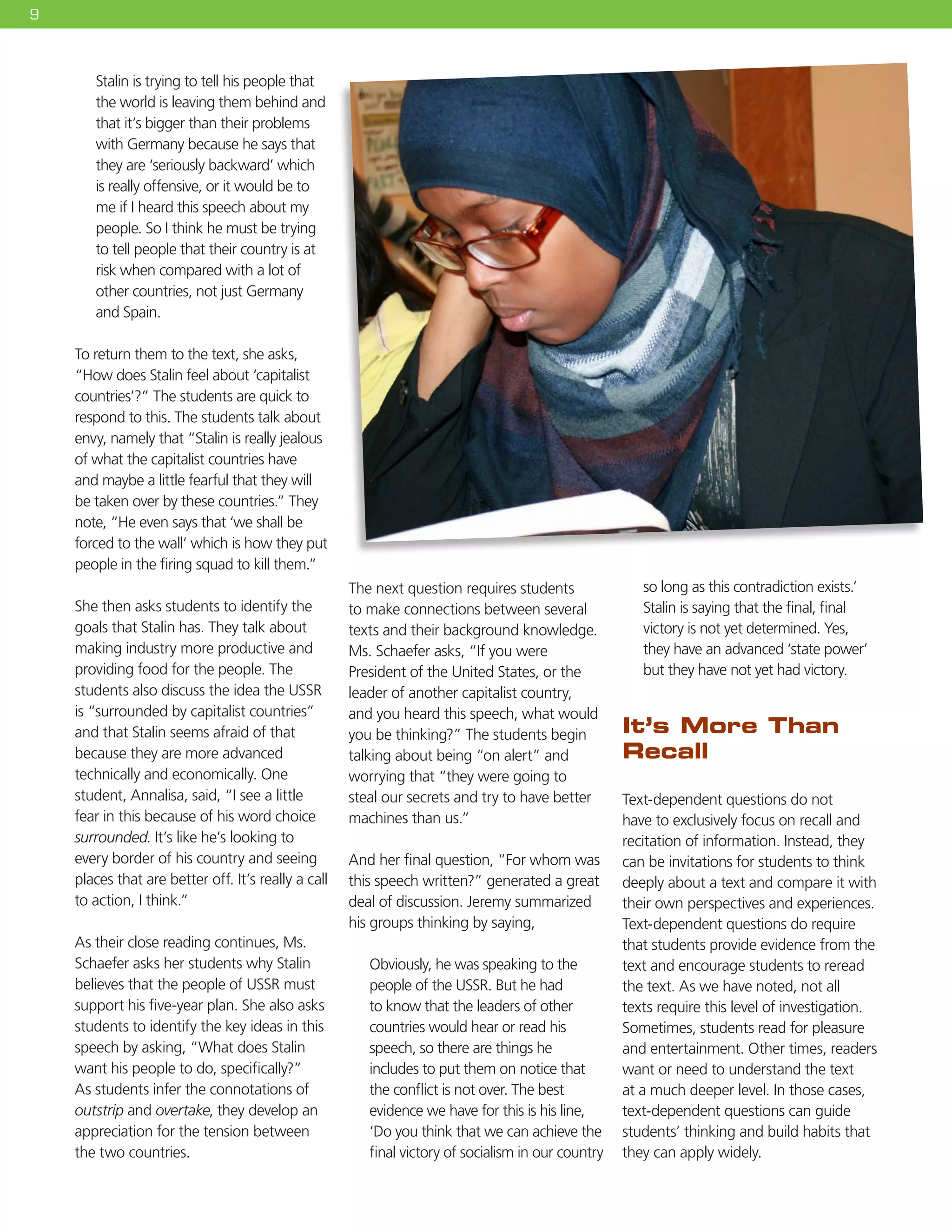 9
Stalin is trying to tell his people that
the world is leaving them behind and
that it’s bigger than their problems
with Germany because he says that
they are ‘seriously backward’ which
is really offensive, or it would be to
me if I heard this speech about my
people. So I think he must be trying
to tell people that their country is at
risk when compared with a lot of
other countries, not just Germany
and Spain.
To return them to the text, she asks,
“How does Stalin feel about ‘capitalist
countries’?” The students are quick to
respond to this. The students talk about
envy, namely that “Stalin is really jealous
of what the capitalist countries have
and maybe a little fearful that they will
be taken over by these countries.” They
note, “He even says that ‘we shall be
forced to the wall’ which is how they put
people in the firing squad to kill them.”
She then asks students to identify the
goals that Stalin has. They talk about
making industry more productive and
providing food for the people. The
students also discuss the idea the USSR
is “surrounded by capitalist countries”
and that Stalin seems afraid of that
because they are more advanced
technically and economically. One
student, Annalisa, said, “I see a little
fear in this because of his word choice
surrounded. It’s like he’s looking to
every border of his country and seeing
places that are better off. It’s really a call
to action, I think.”
As their close reading continues, Ms.
Schaefer asks her students why Stalin
believes that the people of USSR must
support his five-year plan. She also asks
students to identify the key ideas in this
speech by asking, “What does Stalin
want his people to do, specifically?”
As students infer the connotations of
outstrip and overtake, they develop an
appreciation for the tension between
the two countries.
The next question requires students
to make connections between several
texts and their background knowledge.
Ms. Schaefer asks, “If you were
President of the United States, or the
leader of another capitalist country,
and you heard this speech, what would
you be thinking?” The students begin
talking about being “on alert” and
worrying that “they were going to
steal our secrets and try to have better
machines than us.”
And her final question, “For whom was
this speech written?” generated a great
deal of discussion. Jeremy summarized
his groups thinking by saying,
Obviously, he was speaking to the
people of the USSR. But he had
to know that the leaders of other
countries would hear or read his
speech, so there are things he
includes to put them on notice that
the conflict is not over. The best
evidence we have for this is his line,
‘Do you think that we can achieve the
final victory of socialism in our country
so long as this contradiction exists.’
Stalin is saying that the final, final
victory is not yet determined. Yes,
they have an advanced ‘state power’
but they have not yet had victory.
It’s More Than
Recall
Text-dependent questions do not
have to exclusively focus on recall and
recitation of information. Instead, they
can be invitations for students to think
deeply about a text and compare it with
their own perspectives and experiences.
Text-dependent questions do require
that students provide evidence from the
text and encourage students to reread
the text. As we have noted, not all
texts require this level of investigation.
Sometimes, students read for pleasure
and entertainment. Other times, readers
want or need to understand the text
at a much deeper level. In those cases,
text-dependent questions can guide
students’ thinking and build habits that
they can apply widely.
 