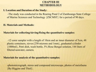 CHAPTER III
                                 METHODOLOGY
I. Location and Duration of the Study:
    -The study was conducted in the Rearing Pond 2 of Zamboanga State College
    of Marine Sciences and Technology {ZSCMST} for a period of 90 days.

II. Materials and Methods:

Materials for collecting/sieving/fixing the quantitative samples:

    -12 corer sampler with a length of 10cm and an inner diameter of 5cm, 48
   plastic containers, sieves{250 microns and 1mm}, graduated cylinder
   {1000ml}, Petri dish, wash bottle, 5% Rose Bengal solution, 144 liters of
   filtered seawater, camera.

Materials for analysis of the quantitative samples:

   -photomicrograph, stereo and compound microscope, photos of meiofauna
   {By:Higgins and Thiel}.
 