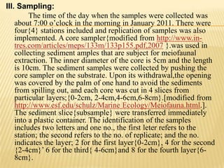 III. Sampling:
         The time of the day when the samples were collected was
    about 7:00 o’clock in the morning in January 2011. There were
    four{4} stations included and replication of samples was also
    implemented. A core sampler{modified from http://www.in-
    tres.com/articles/meps/133m/133p155.pdf,2007 }.was used in
    collecting sediment amples that are subject for meiofaunal
    extraction. The inner diameter of the core is 5cm and the length
    is 10cm. The sediment samples were collected by pushing the
    core sampler on the substrate. Upon its withdrawal,the opening
    was covered by the palm of one hand to avoid the sediments
    from spilling out, and each core was cut in 4 slices from
    particular layers;{0-2cm, 2-4cm,4-6cm,6-8cm}.[modified from
    http://www.esf.edu/schulz/Marine Ecology/Meiofauna.html.].
    The sediment slice{subsample} were transferred immediately
    into a plastic container. The identification of the samples
    includes two letters and one no., the first leter refers to the
    station; the second refers to the no. of replicate; and the no.
    indicates the layer; 2 for the first layer{0-2cm}, 4 for the second
    {2-4cm}’ 6 for the third{ 4-6cm}and 8 for the fourth layer{6-
    8cm}.
 