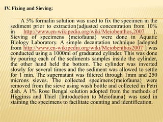 IV. Fixing and Sieving:

       A 5% formalin solution was used to fix the specimen in the
  sediment prior to extraction{adjusted concentration from 10%
  in    http://www.en-wikipedia.org/wiki/Meiobenthos,2007           }.
  Sieving of specimens {meiofauna} were done in Aquatic
  Biology Laboratory. A simple decantation technique [adopted
  from http://www.en-wikipedia.org/wiki/Meiobenthos2007 ] was
  conducted using a 1000ml of graduated cylinder. This was done
  by pouring each of the sediments samples inside the cylinder,
  the other hand held the bottom. The cylinder was inverted
  slowly for several times and the sediment was allowed to settle
  for 1 min. The supernatant was filtered through 1mm and 250
  microns sieves. The collected specimens{meiofauna} were
  removed from the sieve using wash bottle and collected in Petri
  dish. A 1% Rose Bengal solution adopted from the methods of
  Higginss and Thiel {Introduction to Meiofauna} was used in
  staining the specimens to facilitate counting and identification.
 