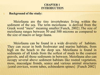 CHAPTER 1
                             INTRODUCTION
I.    Background of the study:

          Meiofauna are the tiny invertebrates living within the
     sediment of the sea. The term meiofauna is derived from the
     Greek word “meio” meaning smaller{Funch, 2002}.The size of
     meiofauna ranges between 50 and 500 microns as compared to
     the size of macro or large fauna.

         Meiofauna can be found in a wide diversity of habitats.
     They can occur in both freshwater and marine habitats, from
     high on the beach to the deep sea. Meiofauna is found in
     sediments of all kinds from the softest of muds to the coarsest
     gravels, and all those sediments in between. Meiofauna also can
     occupy several above sediment habitats like rooted vegetation,
     moss, macoalgae fronds, seaice and various animal structures
     {coral crevices, worm tubes, echinoderm spines} {Funch 2002}
 