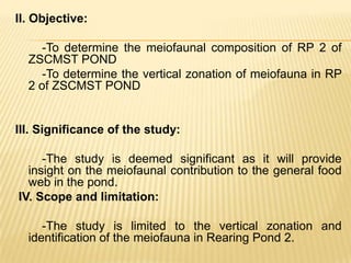 II. Objective:

     -To determine the meiofaunal composition of RP 2 of
  ZSCMST POND
     -To determine the vertical zonation of meiofauna in RP
  2 of ZSCMST POND


III. Significance of the study:

     -The study is deemed significant as it will provide
  insight on the meiofaunal contribution to the general food
  web in the pond.
IV. Scope and limitation:

     -The study is limited to the vertical zonation and
  identification of the meiofauna in Rearing Pond 2.
 
