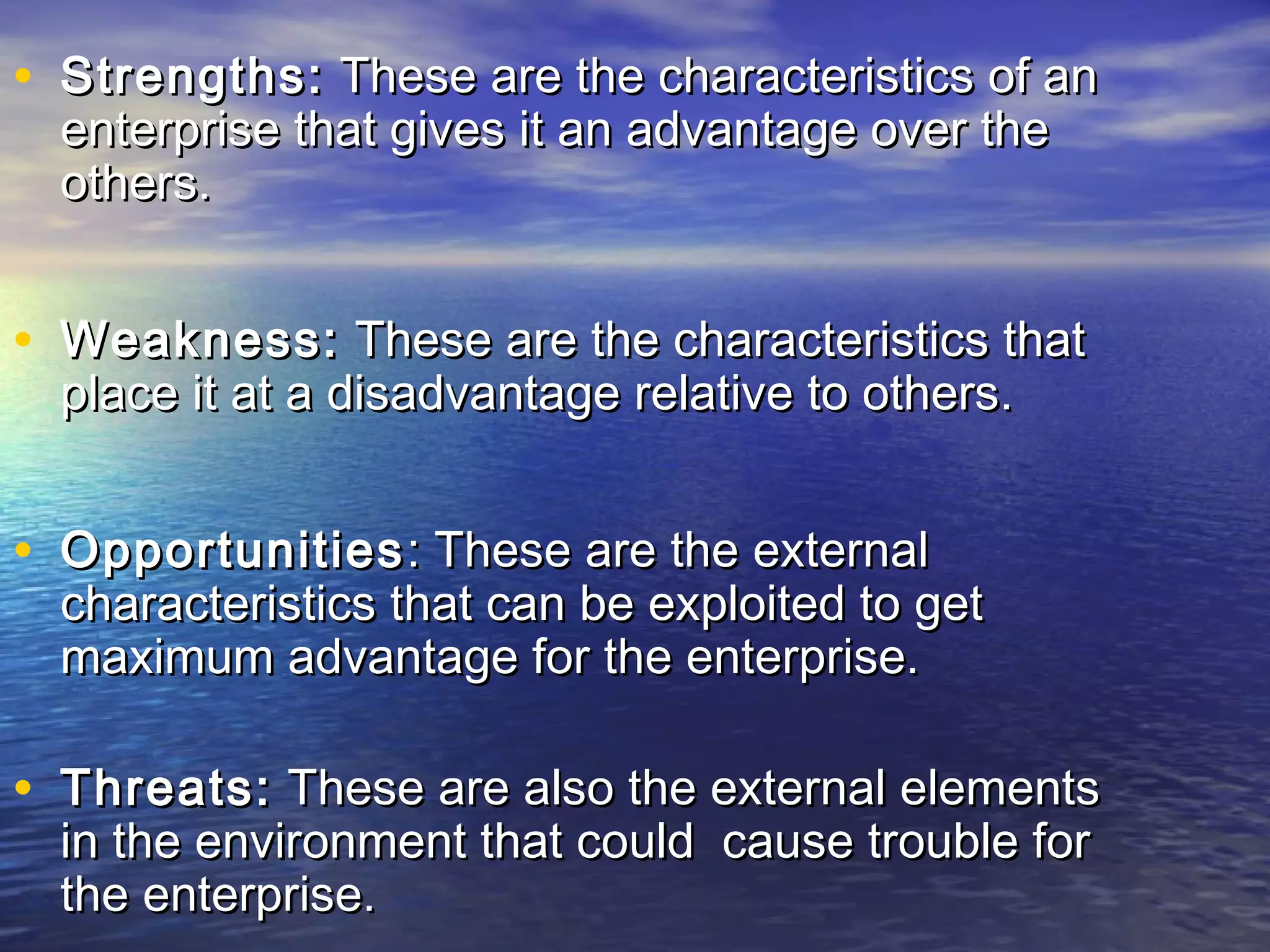 • Strengths:Strengths: These are the characteristics of anThese are the characteristics of an
enterprise that gives it an advantage over theenterprise that gives it an advantage over the
others.others.
• Weakness:Weakness: These are the characteristics thatThese are the characteristics that
place it at a disadvantage relative to others.place it at a disadvantage relative to others.
• OpportunitiesOpportunities: These are the external: These are the external
characteristics that can be exploited to getcharacteristics that can be exploited to get
maximum advantage for the enterprise.maximum advantage for the enterprise.
• Threats:Threats: These are also the external elementsThese are also the external elements
in the environment that could cause trouble forin the environment that could cause trouble for
the enterprise.the enterprise.
 
