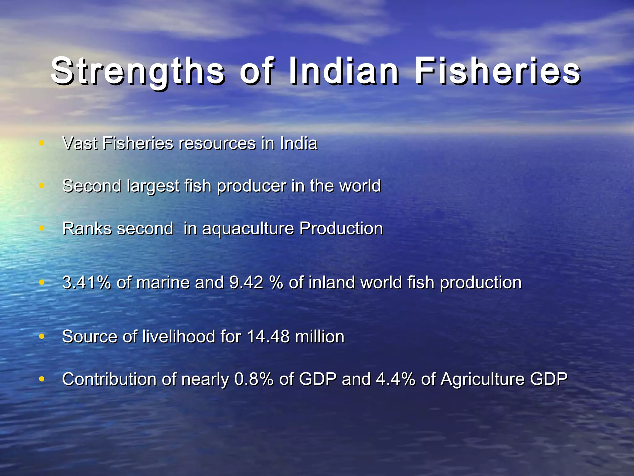 Strengths of Indian FisheriesStrengths of Indian Fisheries
• Vast Fisheries resources in IndiaVast Fisheries resources in India
• Second largest fish producer in the worldSecond largest fish producer in the world
• Ranks second in aquaculture ProductionRanks second in aquaculture Production
• 3.41% of marine and 9.42 % of inland world fish production3.41% of marine and 9.42 % of inland world fish production
• Source of livelihood for 14.48 millionSource of livelihood for 14.48 million
• Contribution of nearly 0.8% of GDP and 4.4% of Agriculture GDPContribution of nearly 0.8% of GDP and 4.4% of Agriculture GDP
 