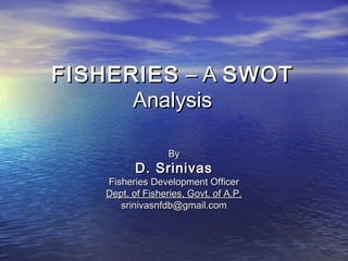 FISHERIESFISHERIES – A– A SWOTSWOT
AnalysisAnalysis
ByBy
D. SrinivasD. Srinivas
Fisheries Development OfficerFisheries Development Officer
Dept. of Fisheries, Govt. of A.P.Dept. of Fisheries, Govt. of A.P.
srinivasnfdb@gmail.comsrinivasnfdb@gmail.com
 