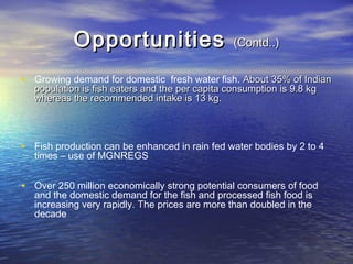 OpportunitiesOpportunities (Contd..)(Contd..)
• Growing demand for domestic fresh water fish. About 35% of IndianAbout 35% of Indian
population is fish eaters and the per capita consumption is 9.8 kgpopulation is fish eaters and the per capita consumption is 9.8 kg
whereas the recommended intake is 13 kg.whereas the recommended intake is 13 kg.
• Fish production can be enhanced in rain fed water bodies by 2 to 4
times – use of MGNREGS
• Over 250 million economically strong potential consumers of food
and the domestic demand for the fish and processed fish food is
increasing very rapidly. TThe prices are more than doubled in the
decade
 