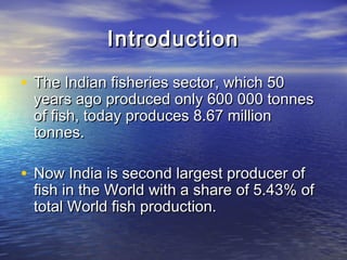 IntroductionIntroduction
• The Indian fisheries sector, which 50The Indian fisheries sector, which 50
years ago produced only 600 000 tonnesyears ago produced only 600 000 tonnes
of fish, today produces 8.67 millionof fish, today produces 8.67 million
tonnes.tonnes.
• Now India is second largest producer ofNow India is second largest producer of
fish in the World with a share of 5.43% offish in the World with a share of 5.43% of
total World fish production.total World fish production.
 