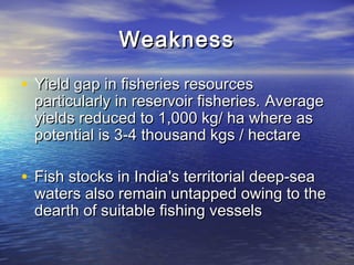 WeaknessWeakness
• Yield gap in fisheries resourcesYield gap in fisheries resources
particularly in reservoir fisheries.particularly in reservoir fisheries. AverageAverage
yields reduced to 1,000 kg/ ha where asyields reduced to 1,000 kg/ ha where as
potential is 3-4 thousand kgs / hectarepotential is 3-4 thousand kgs / hectare
• Fish stocks in India's territorial deep-seaFish stocks in India's territorial deep-sea
waters also remain untapped owing to thewaters also remain untapped owing to the
dearth of suitable fishing vesselsdearth of suitable fishing vessels
 