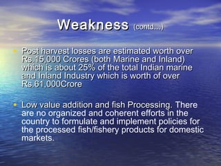 WeaknessWeakness (contd…)(contd…)
• Post harvest losses are estimated worth overPost harvest losses are estimated worth over
Rs.15,000 Crores (both Marine and Inland)Rs.15,000 Crores (both Marine and Inland)
which is about 25% of the total Indian marinewhich is about 25% of the total Indian marine
and Inland Industry which is worth of overand Inland Industry which is worth of over
Rs.61,000CroreRs.61,000Crore
• Low value addition and fish Processing.Low value addition and fish Processing. There
are no organized and coherent efforts in the
country to formulate and implement policies for
the processed fish/fishery products for domestic
markets.
 