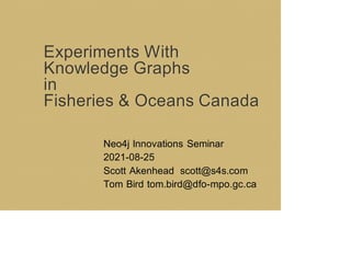 Experiments With
Knowledge Graphs
in
Fisheries & Oceans Canada
Neo4j Innovations Seminar
2021-08-25
Scott Akenhead scott@s4s.com
Tom Bird tom.bird@dfo-mpo.gc.ca
 