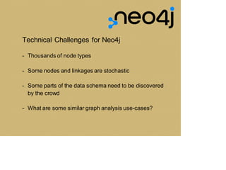Technical Challenges for Neo4j
- Thousands of node types
- Some nodes and linkages are stochastic
- Some parts of the data schema need to be discovered
by the crowd
- What are some similar graph analysis use-cases?
 