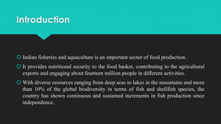 Introduction
 Indian fisheries and aquaculture is an important sector of food production.
 It provides nutritional security to the food basket, contributing to the agricultural
exports and engaging about fourteen million people in different activities.
 With diverse resources ranging from deep seas to lakes in the mountains and more
than 10% of the global biodiversity in terms of fish and shellfish species, the
country has shown continuous and sustained increments in fish production since
independence.
 