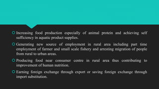  Increasing food production especially of animal protein and achieving self
sufficiency in aquatic product supplies.
 Generating new source of employment in rural area including part time
employment of farmer and small scale fishery and arresting migration of people
from rural to urban areas.
 Producing food near consumer centre in rural area thus contributing to
improvement of human nutrition.
 Earning foreign exchange through export or saving foreign exchange through
import substitution.
 